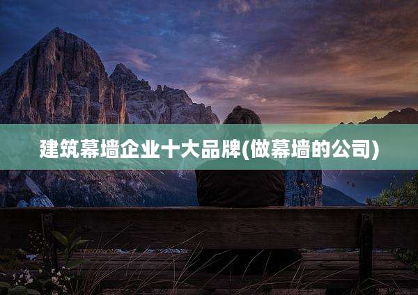 建筑幕墙企业十大品牌(做幕墙的公司)