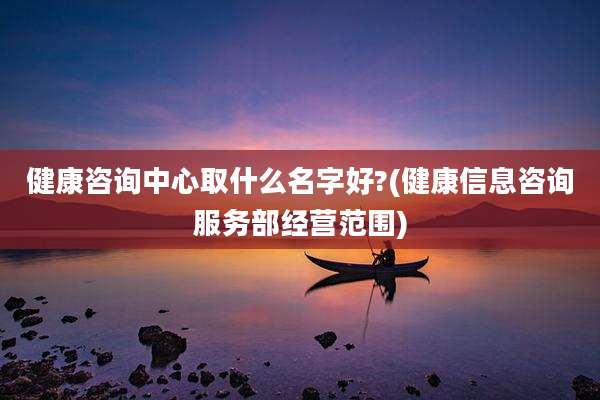健康咨询中心取什么名字好?(健康信息咨询服务部经营范围)