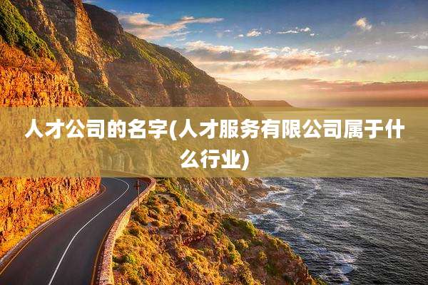 人才公司的名字(人才服务有限公司属于什么行业)