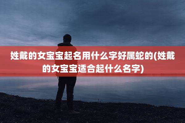 姓戴的女宝宝起名用什么字好属蛇的(姓戴的女宝宝适合起什么名字)