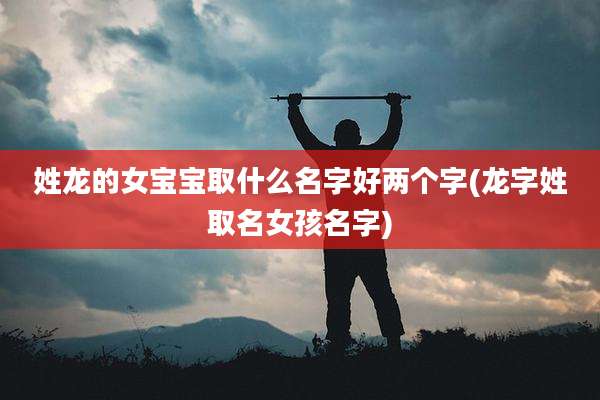 姓龙的女宝宝取什么名字好两个字(龙字姓取名女孩名字)