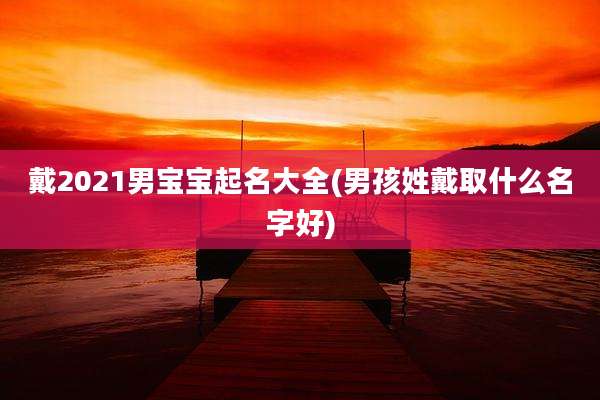 戴2021男宝宝起名大全(男孩姓戴取什么名字好)