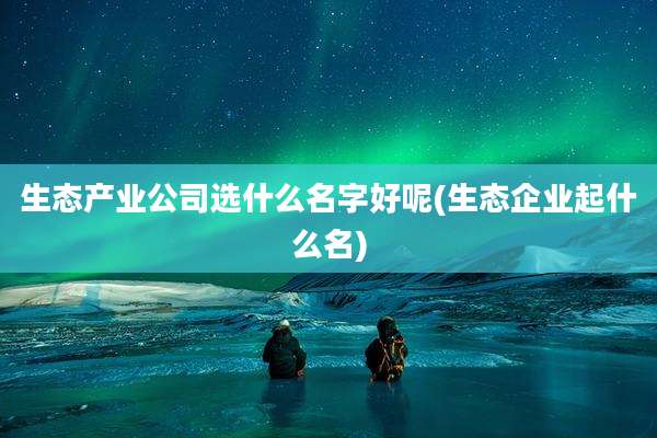 生态产业公司选什么名字好呢(生态企业起什么名)