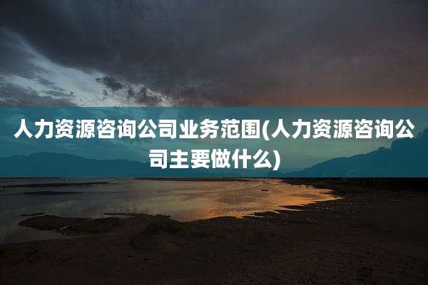 人力资源咨询公司业务范围(人力资源咨询公司主要做什么)