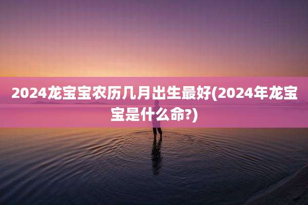 2024龙宝宝农历几月出生最好(2024年龙宝宝是什么命?)