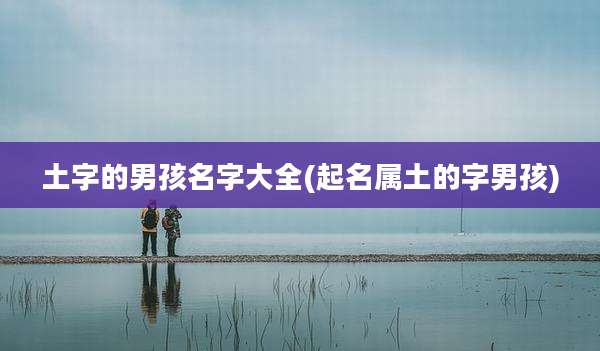 土字的男孩名字大全(起名属土的字男孩)
