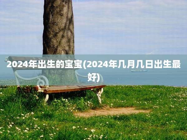 2024年出生的宝宝(2024年几月几日出生最好)