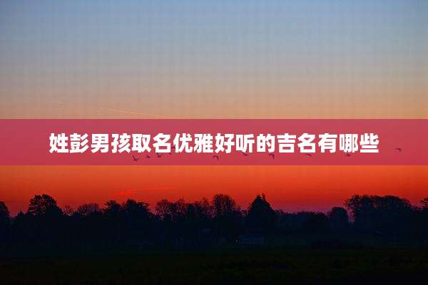 姓彭男孩取名优雅好听的吉名有哪些