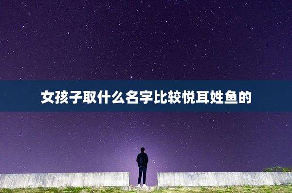 女孩子取什么名字比较悦耳姓鱼的