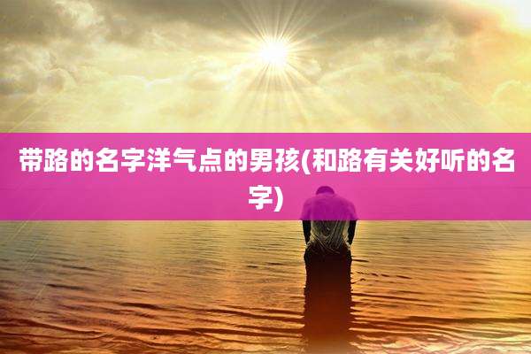 带路的名字洋气点的男孩(和路有关好听的名字)