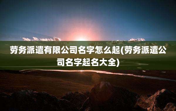 劳务派遣有限公司名字怎么起(劳务派遣公司名字起名大全)