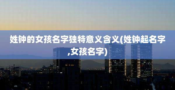 姓钟的女孩名字独特意义含义(姓钟起名字,女孩名字)