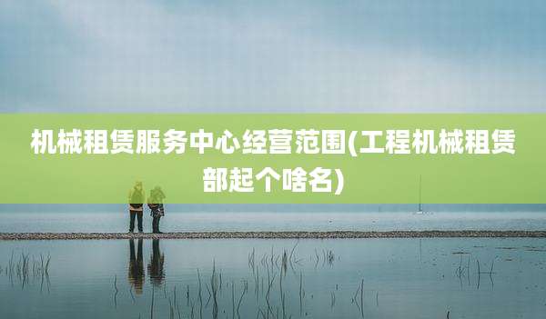 机械租赁服务中心经营范围(工程机械租赁部起个啥名)