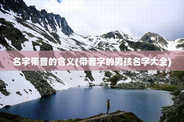 名字带普的含义(带普字的男孩名字大全)