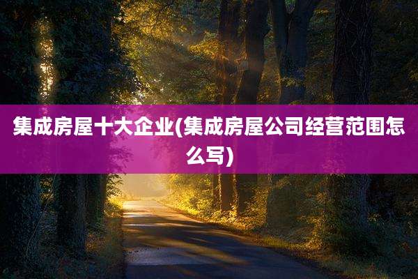 集成房屋十大企业(集成房屋公司经营范围怎么写)