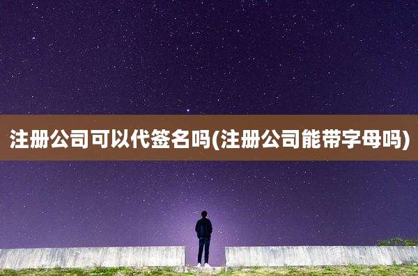 注册公司可以代签名吗(注册公司能带字母吗)