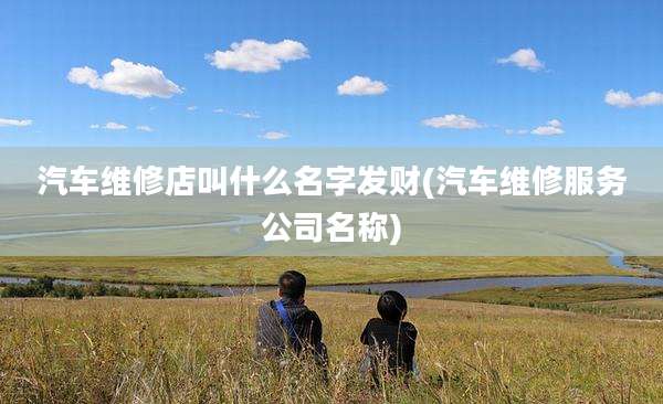 汽车维修店叫什么名字发财(汽车维修服务公司名称)