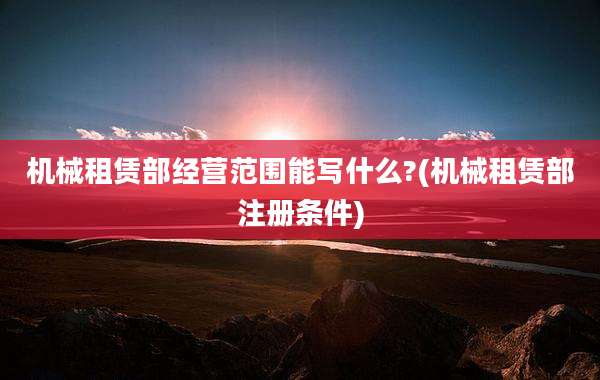 机械租赁部经营范围能写什么?(机械租赁部注册条件)