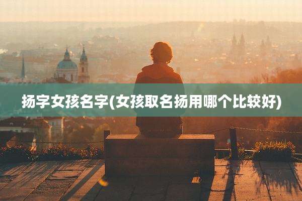 扬字女孩名字(女孩取名扬用哪个比较好)