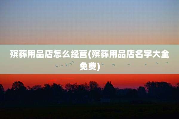 殡葬用品店怎么经营(殡葬用品店名字大全免费)
