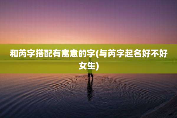 和芮字搭配有寓意的字(与芮字起名好不好女生)