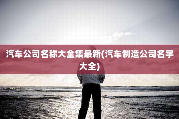 汽车公司名称大全集最新(汽车制造公司名字大全)