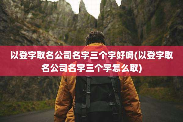 以登字取名公司名字三个字好吗(以登字取名公司名字三个字怎么取)