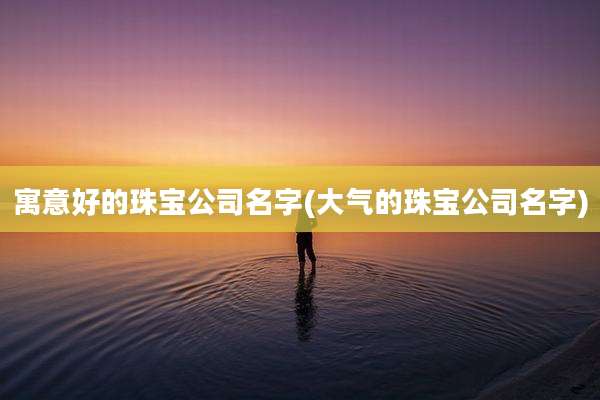 寓意好的珠宝公司名字(大气的珠宝公司名字)