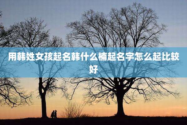用韩姓女孩起名韩什么楠起名字怎么起比较好