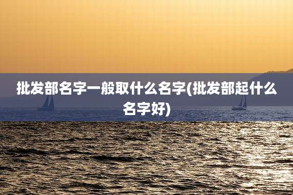 批发部名字一般取什么名字(批发部起什么名字好)