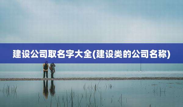 建设公司取名字大全(建设类的公司名称)