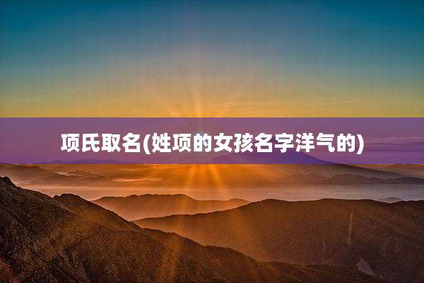 项氏取名(姓项的女孩名字洋气的)