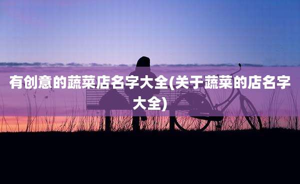 有创意的蔬菜店名字大全(关于蔬菜的店名字大全)