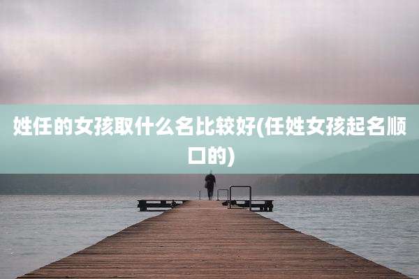 姓任的女孩取什么名比较好(任姓女孩起名顺口的)