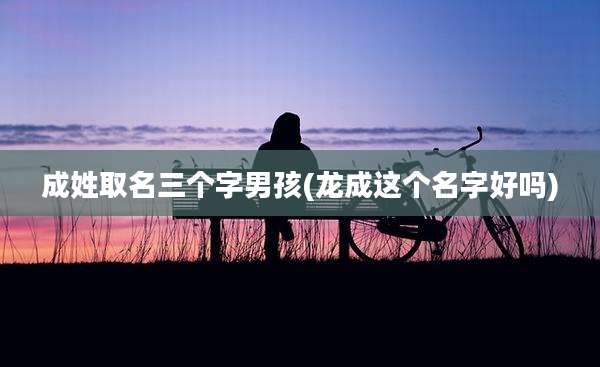 成姓取名三个字男孩(龙成这个名字好吗)
