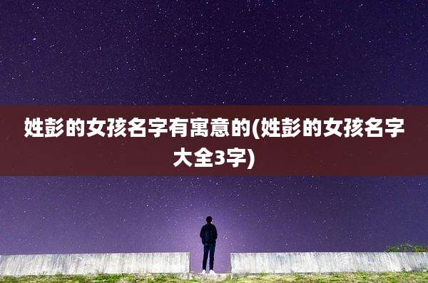 姓彭的女孩名字有寓意的(姓彭的女孩名字大全3字)