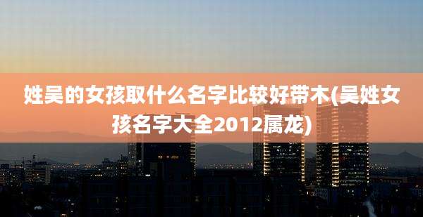姓吴的女孩取什么名字比较好带木(吴姓女孩名字大全2012属龙)
