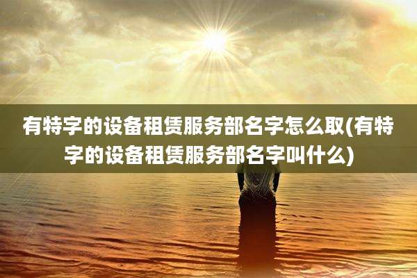 有特字的设备租赁服务部名字怎么取(有特字的设备租赁服务部名字叫什么)