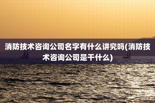 消防技术咨询公司名字有什么讲究吗(消防技术咨询公司是干什么)