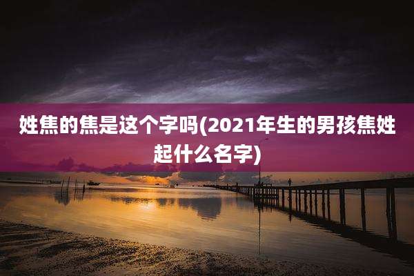姓焦的焦是这个字吗(2021年生的男孩焦姓起什么名字)