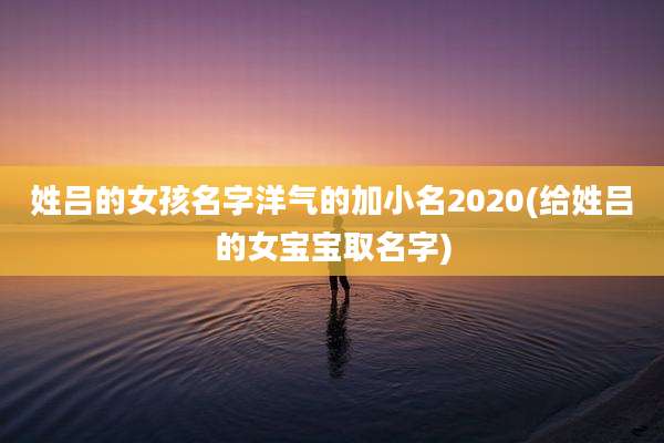 姓吕的女孩名字洋气的加小名2020(给姓吕的女宝宝取名字)