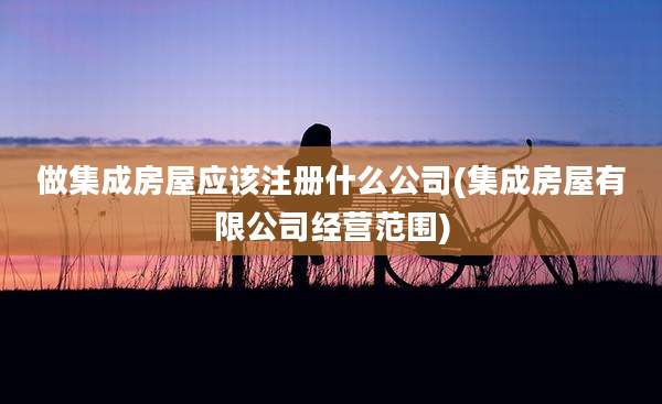 做集成房屋应该注册什么公司(集成房屋有限公司经营范围)
