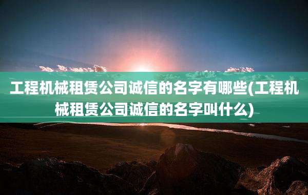 工程机械租赁公司诚信的名字有哪些(工程机械租赁公司诚信的名字叫什么)