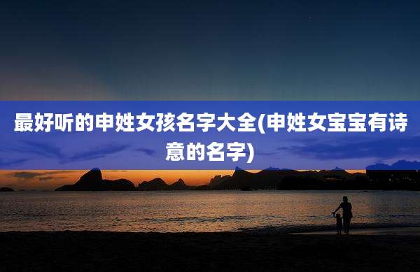 最好听的申姓女孩名字大全(申姓女宝宝有诗意的名字)