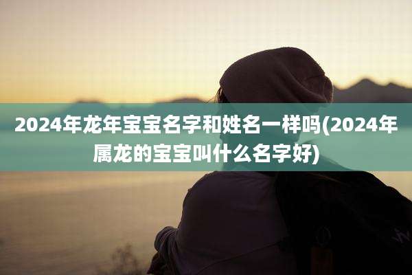2024年龙年宝宝名字和姓名一样吗(2024年属龙的宝宝叫什么名字好)