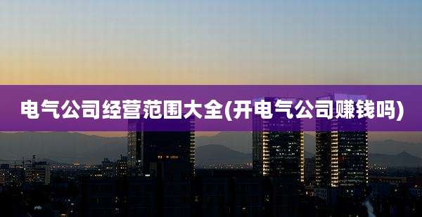电气公司经营范围大全(开电气公司赚钱吗)