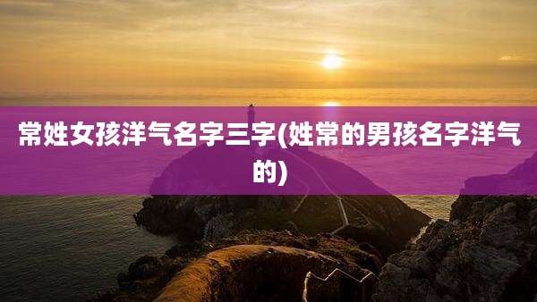 常姓女孩洋气名字三字(姓常的男孩名字洋气的)