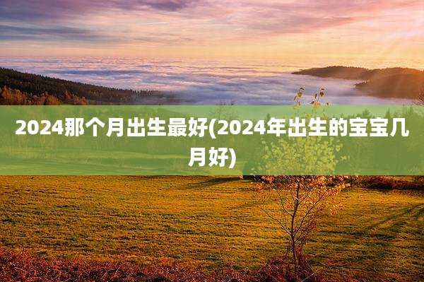 2024那个月出生最好(2024年出生的宝宝几月好)