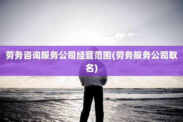劳务咨询服务公司经营范围(劳务服务公司取名)