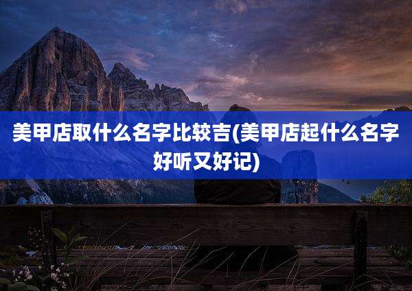美甲店取什么名字比较吉(美甲店起什么名字好听又好记)